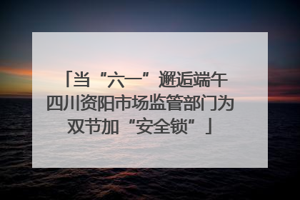 当“六一”邂逅端午 四川资阳市场监管部门为双节加“安全锁”