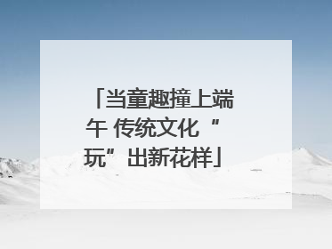 当童趣撞上端午 传统文化“玩”出新花样