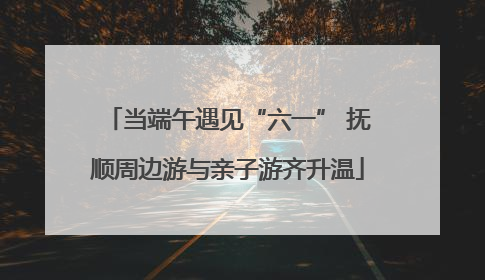 当端午遇见“六一” 抚顺周边游与亲子游齐升温