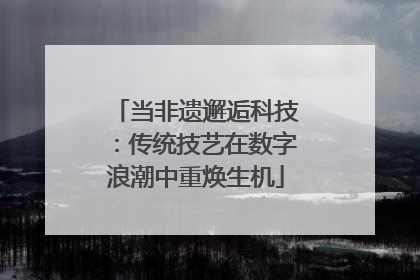 当非遗邂逅科技：传统技艺在数字浪潮中重焕生机