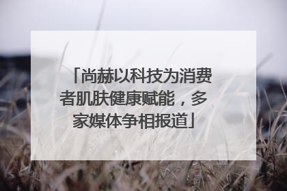 尚赫以科技为消费者肌肤健康赋能，多家媒体争相报道