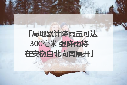 局地累计降雨量可达300毫米 强降雨将在安徽自北向南展开