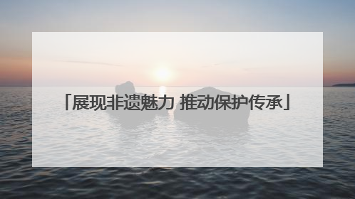 展现非遗魅力 推动保护传承