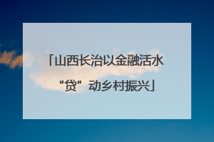 山西长治以金融活水“贷”动乡村振兴