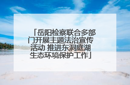 岳阳检察联合多部门开展主题法治宣传活动 推进东洞庭湖生态环境保护工作