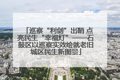 巡察“利剑”出鞘 点亮民生“幸福灯”——石鼓区以巡察实效绘就老旧城区民生新图景