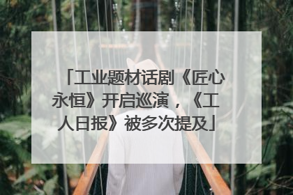 工业题材话剧《匠心永恒》开启巡演，《工人日报》被多次提及