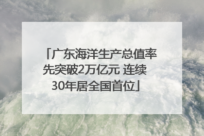 广东海洋生产总值率先突破2万亿元 连续30年居全国首位