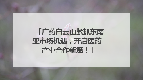 广药白云山紧抓东南亚市场机遇，开启医药产业合作新篇！