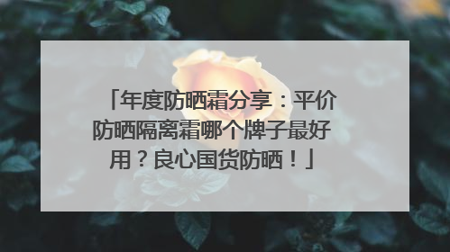 年度防晒霜分享：平价防晒隔离霜哪个牌子最好用？良心国货防晒！