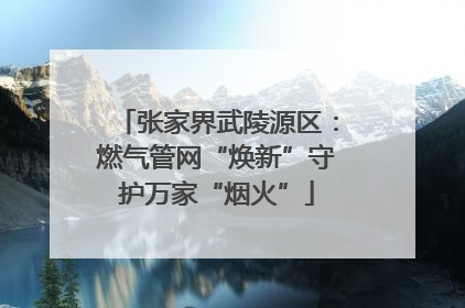 张家界武陵源区：燃气管网“焕新”守护万家“烟火”
