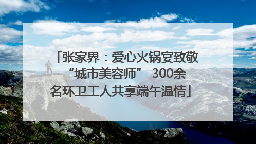 张家界：爱心火锅宴致敬“城市美容师” 300余名环卫工人共享端午温情