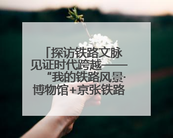 探访铁路文脉 见证时代跨越——“我的铁路风景·博物馆+京张铁路文化之旅”活动在京启动