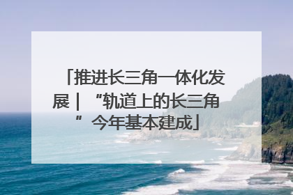 推进长三角一体化发展｜“轨道上的长三角”今年基本建成