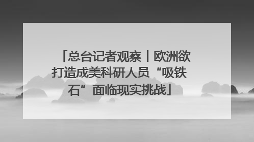 总台记者观察丨欧洲欲打造成美科研人员“吸铁石”面临现实挑战