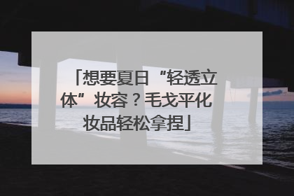 想要夏日“轻透立体”妆容？毛戈平化妆品轻松拿捏