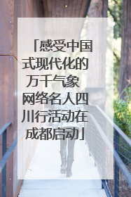 感受中国式现代化的万千气象 网络名人四川行活动在成都启动