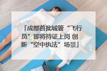 成都首批城管“飞行员”即将持证上岗 创新“空中执法”场景