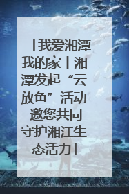 我爱湘潭我的家丨湘潭发起“云放鱼”活动 邀您共同守护湘江生态活力