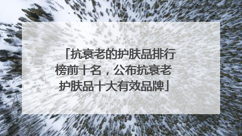 抗衰老的护肤品排行榜前十名，公布抗衰老护肤品十大有效品牌