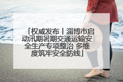 权威发布丨淄博市启动汛期暑期交通运输安全生产专项整治 多维度筑牢安全防线