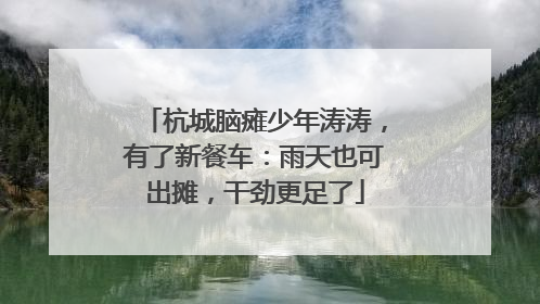 杭城脑瘫少年涛涛，有了新餐车：雨天也可出摊，干劲更足了