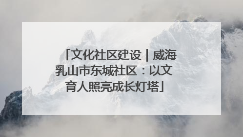 文化社区建设｜威海乳山市东城社区：以文育人照亮成长灯塔