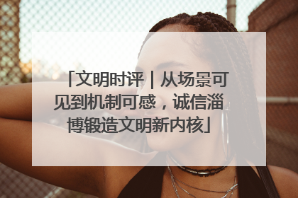 文明时评｜从场景可见到机制可感，诚信淄博锻造文明新内核