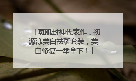 斑肌封神代表作，初源漾美白祛斑套装，美白修复一举拿下！