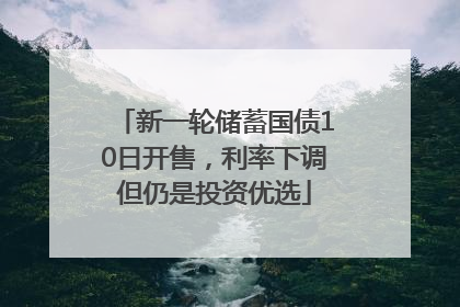 新一轮储蓄国债10日开售，利率下调但仍是投资优选
