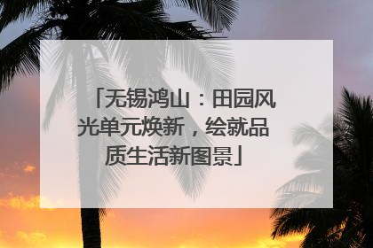 无锡鸿山：田园风光单元焕新，绘就品质生活新图景