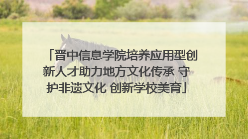晋中信息学院培养应用型创新人才助力地方文化传承 守护非遗文化 创新学校美育