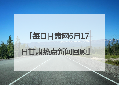 每日甘肃网6月17日甘肃热点新闻回顾