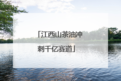 江西山茶油冲刺千亿赛道