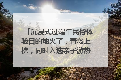 沉浸式过端午民俗体验目的地火了，青岛上榜，同时入选亲子游热门Top10