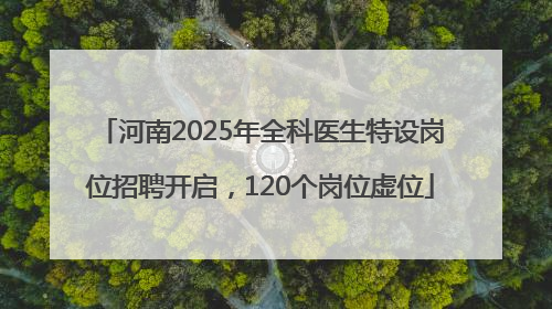 河南2025年全科医生特设岗位招聘开启，120个岗位虚位