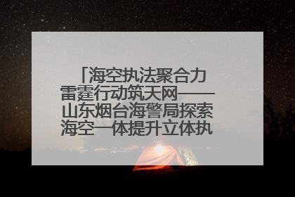 海空执法聚合力 雷霆行动筑天网——山东烟台海警局探索海空一体提升立体执法效能纪实