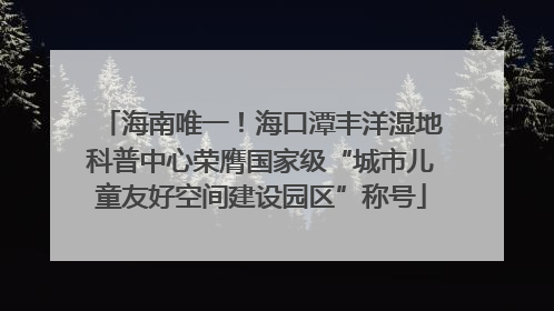 海南唯一！海口潭丰洋湿地科普中心荣膺国家级“城市儿童友好空间建设园区”称号