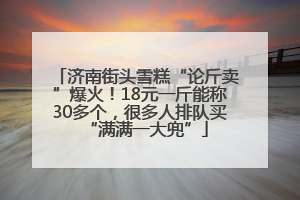 济南街头雪糕“论斤卖”爆火！18元一斤能称30多个，很多人排队买“满满一大兜”