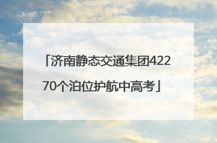 济南静态交通集团42270个泊位护航中高考