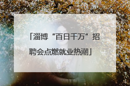 淄博“百日千万”招聘会点燃就业热潮