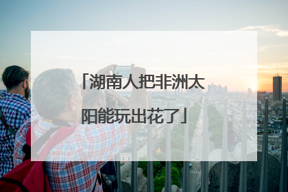 湖南人把非洲太阳能玩出花了