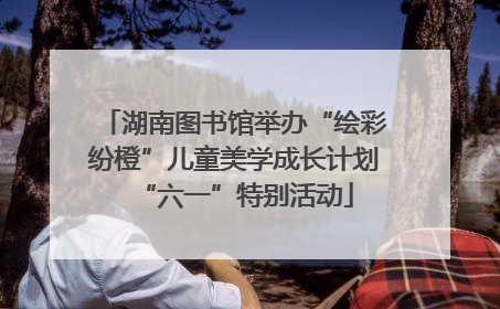 湖南图书馆举办“绘彩纷橙”儿童美学成长计划“六一”特别活动