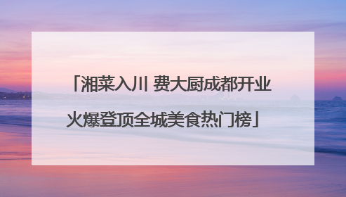 湘菜入川 费大厨成都开业火爆登顶全城美食热门榜