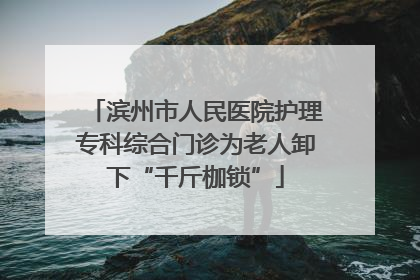滨州市人民医院护理专科综合门诊为老人卸下“千斤枷锁”