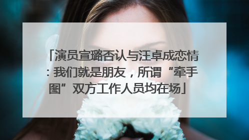 演员宣璐否认与汪卓成恋情：我们就是朋友，所谓“牵手图”双方工作人员均在场