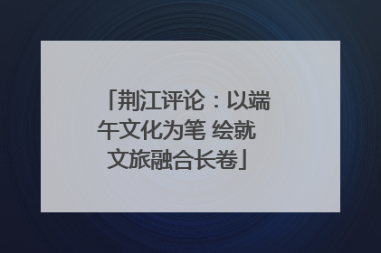 荆江评论：以端午文化为笔 绘就文旅融合长卷