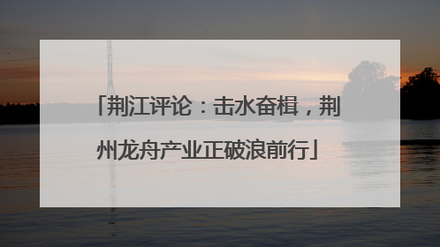 荆江评论：击水奋楫，荆州龙舟产业正破浪前行