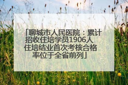 聊城市人民医院：累计招收住培学员1906人 住培结业首次考核合格率位于全省前列