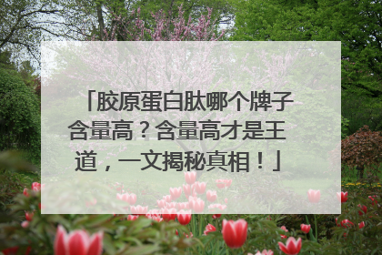 胶原蛋白肽哪个牌子含量高？含量高才是王道，一文揭秘真相！